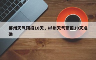 郴州天气预报10天，郴州天气预报10天准确