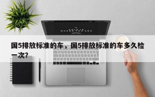 国5排放标准的车，国5排放标准的车多久检一次？