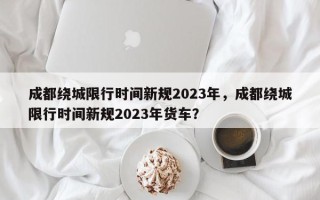 成都绕城限行时间新规2023年，成都绕城限行时间新规2023年货车？