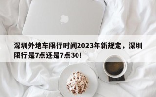 深圳外地车限行时间2023年新规定，深圳限行是7点还是7点30！