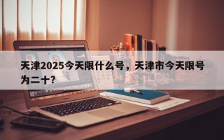 天津2025今天限什么号，天津市今天限号为二十？