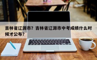 吉林省辽源市？吉林省辽源市中考成绩什么时候才公布？