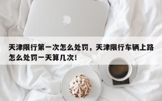 天津限行第一次怎么处罚，天津限行车辆上路怎么处罚一天算几次！