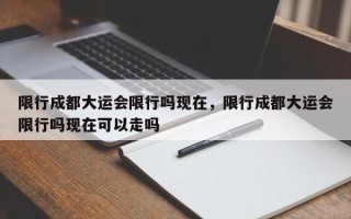 限行成都大运会限行吗现在，限行成都大运会限行吗现在可以走吗