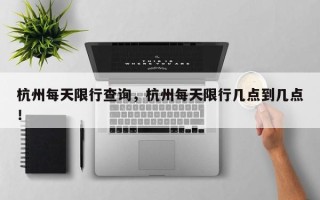 杭州每天限行查询，杭州每天限行几点到几点！