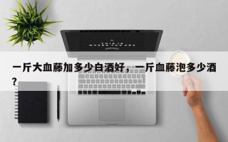 一斤大血藤加多少白酒好，一斤血藤泡多少酒？