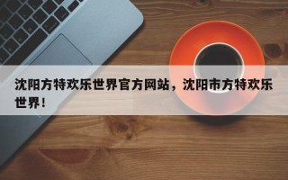 沈阳方特欢乐世界官方网站，沈阳市方特欢乐世界！