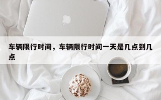 车辆限行时间，车辆限行时间一天是几点到几点