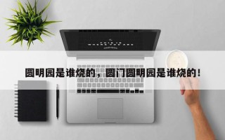 圆明园是谁烧的，圆门圆明园是谁烧的！