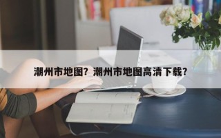 潮州市地图？潮州市地图高清下载？