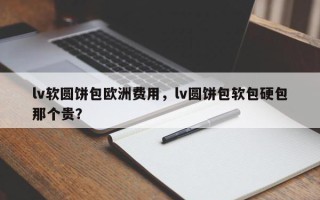 lv软圆饼包欧洲费用，lv圆饼包软包硬包那个贵？