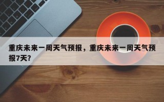 重庆未来一周天气预报，重庆未来一周天气预报7天？