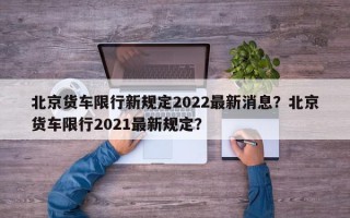 北京货车限行新规定2022最新消息？北京货车限行2021最新规定？