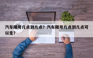 汽车限号几点到几点？汽车限号几点到几点可以走？