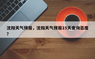 沈阳天气预报，沈阳天气预报15天查询百度？