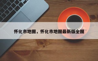 怀化市地图，怀化市地图最新版全图