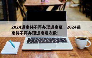 2024进京将不再办理进京证，2024进京将不再办理进京证次数！