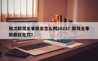 初次醉驾无事故会怎么判2023？醉驾无事故最轻处罚？