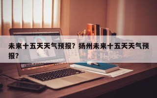 未来十五天天气预报？扬州未来十五天天气预报？