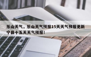 乐山天气，乐山天气预报15天天气预报更新宁县十五天天气预报！