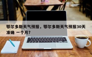 鄂尔多斯天气预报，鄂尔多斯天气预报30天准确 一个月？