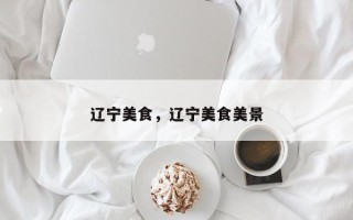 辽宁美食，辽宁美食美景