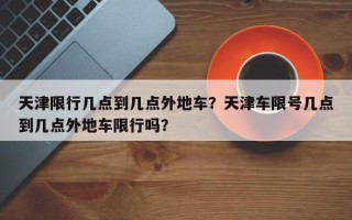 天津限行几点到几点外地车？天津车限号几点到几点外地车限行吗？