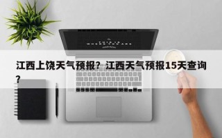 江西上饶天气预报？江西天气预报15天查询？