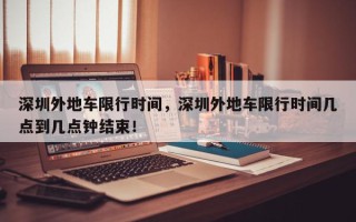 深圳外地车限行时间，深圳外地车限行时间几点到几点钟结束！