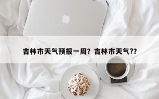 吉林市天气预报一周？吉林市天气?？