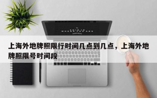 上海外地牌照限行时间几点到几点，上海外地牌照限号时间段