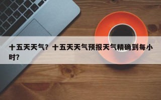 十五天天气？十五天天气预报天气精确到每小时？