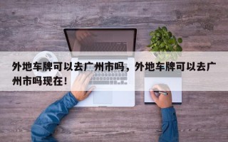 外地车牌可以去广州市吗，外地车牌可以去广州市吗现在！
