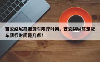 西安绕城高速货车限行时间，西安绕城高速货车限行时间是几点？