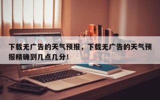 下载无广告的天气预报，下载无广告的天气预报精确到几点几分！