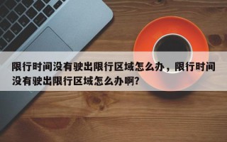 限行时间没有驶出限行区域怎么办，限行时间没有驶出限行区域怎么办啊？