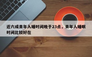 近六成青年入睡时间晚于23点，青年人睡眠时间比较好在