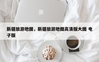 新疆旅游地图，新疆旅游地图高清版大图 电子版