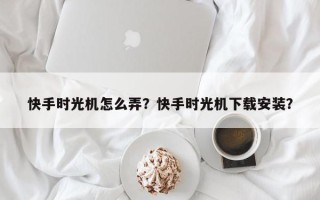 快手时光机怎么弄？快手时光机下载安装？