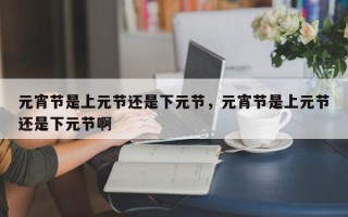 元宵节是上元节还是下元节，元宵节是上元节还是下元节啊