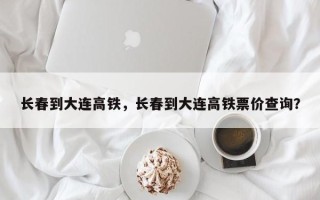 长春到大连高铁，长春到大连高铁票价查询？