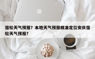 宿松天气预报？本地天气预报精准定位安庆宿松天气预报？