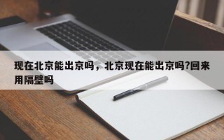 现在北京能出京吗，北京现在能出京吗?回来用隔壁吗