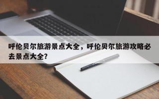 呼伦贝尔旅游景点大全，呼伦贝尔旅游攻略必去景点大全？