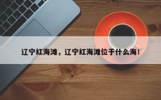 辽宁红海滩，辽宁红海滩位于什么海！