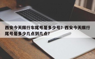 西安今天限行车尾号是多少号？西安今天限行尾号是多少几点到几点？