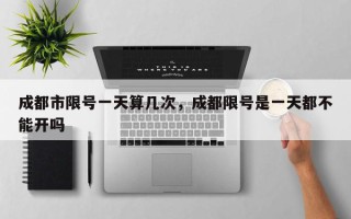 成都市限号一天算几次，成都限号是一天都不能开吗