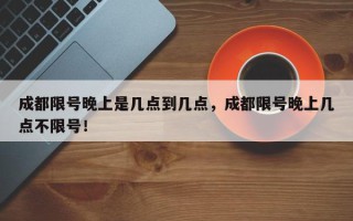 成都限号晚上是几点到几点，成都限号晚上几点不限号！