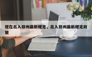 现在出入郑州最新规定，出入郑州最新规定政策
