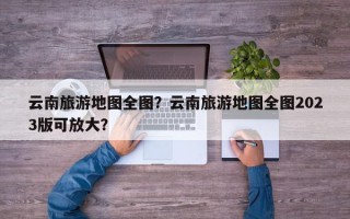 云南旅游地图全图？云南旅游地图全图2023版可放大？